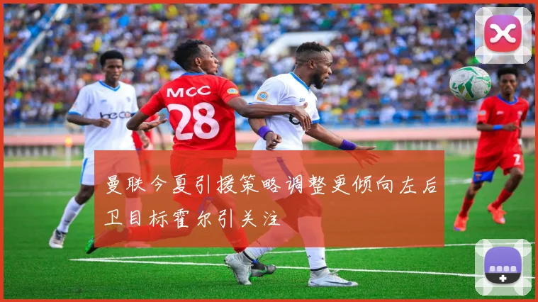 曼联今夏引援策略调整更倾向左后卫目标霍尔引关注