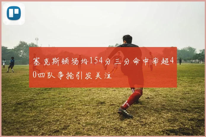 塞克斯顿场均154分三分命中率超40四队争抢引发关注