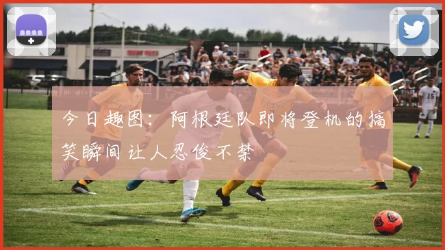 今日趣图：阿根廷队即将登机的搞笑瞬间让人忍俊不禁