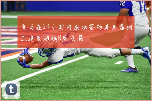 皇马在24小时内成功签约库库雷利亚速度超越B席交易