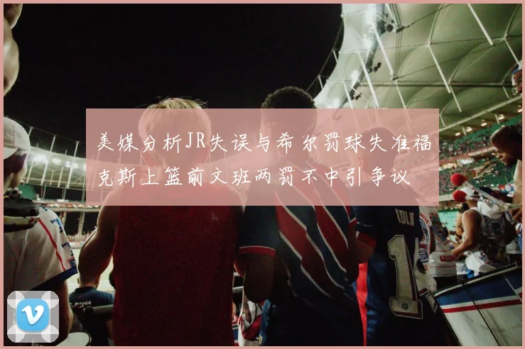 美媒分析JR失误与希尔罚球失准福克斯上篮前文班两罚不中引争议