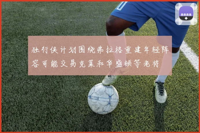 独行侠计划围绕弗拉格重建年轻阵容可能交易克莱和华盛顿等老将