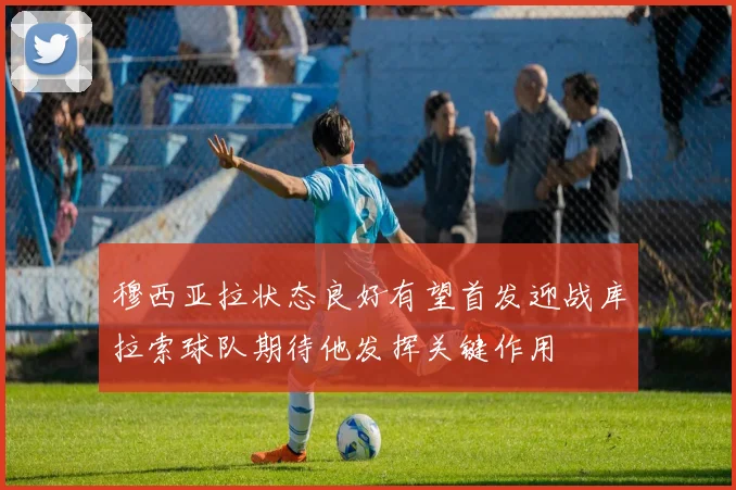 穆西亚拉状态良好有望首发迎战库拉索球队期待他发挥关键作用