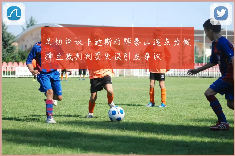 足协评议卡迪斯对阵泰山造点为假摔主裁判判罚失误引发争议