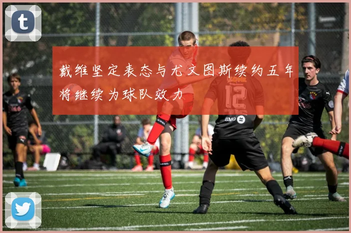 戴维坚定表态与尤文图斯续约五年将继续为球队效力