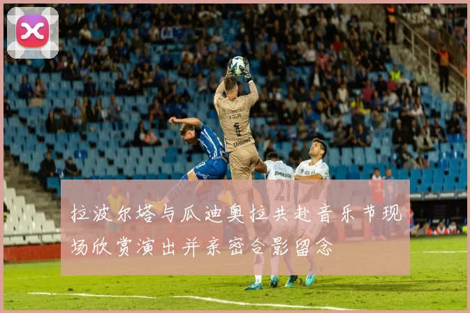 拉波尔塔与瓜迪奥拉共赴音乐节现场欣赏演出并亲密合影留念