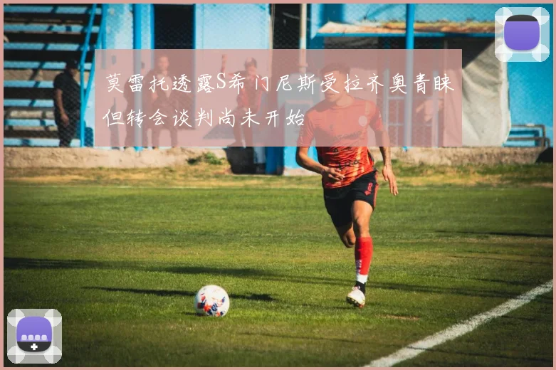 莫雷托透露S希门尼斯受拉齐奥青睐但转会谈判尚未开始