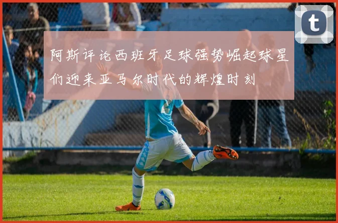阿斯评论西班牙足球强势崛起球星们迎来亚马尔时代的辉煌时刻