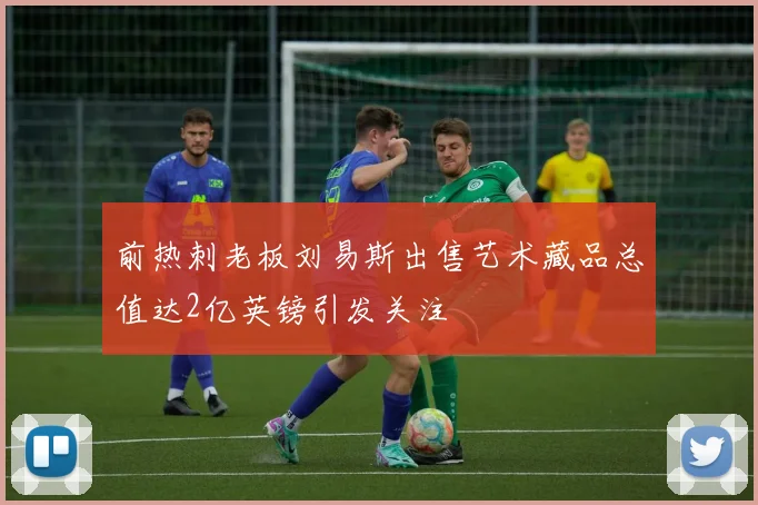 前热刺老板刘易斯出售艺术藏品总值达2亿英镑引发关注