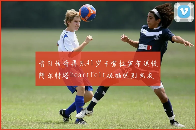 昔日传奇再见41岁卡索拉宣布退役阿尔特塔heartfelt祝福送别老友